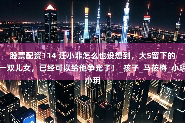 股票配资114 汪小菲怎么也没想到，大S留下的一双儿女，已经可以给他争光了！_孩子_马筱梅_小玥