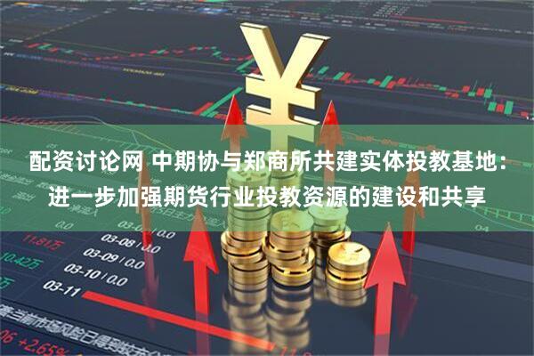 配资讨论网 中期协与郑商所共建实体投教基地：进一步加强期货行业投教资源的建设和共享