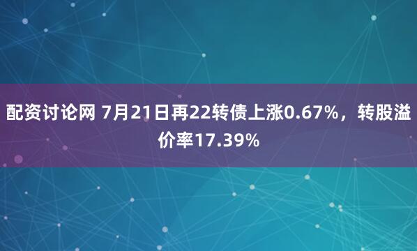配资讨论网 7月21日再22转债上涨0.67%，转股溢价率17.39%