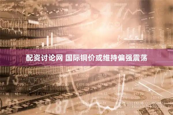 配资讨论网 国际铜价或维持偏强震荡