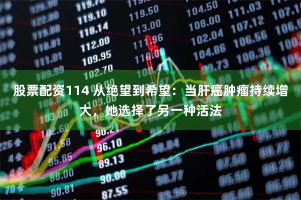 股票配资114 从绝望到希望：当肝癌肿瘤持续增大，她选择了另一种活法
