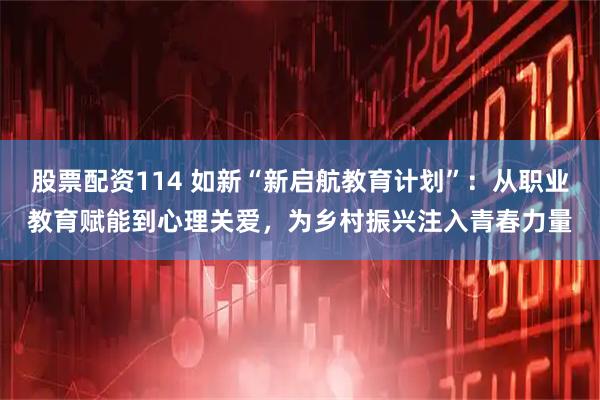 股票配资114 如新“新启航教育计划”：从职业教育赋能到心理关爱，为乡村振兴注入青春力量