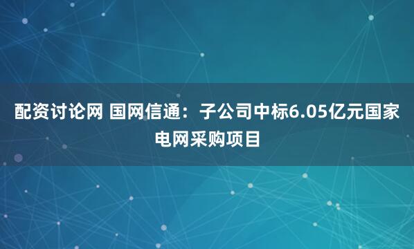 配资讨论网 国网信通：子公司中标6.05亿元国家电网采购项目