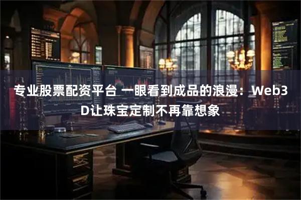 专业股票配资平台 一眼看到成品的浪漫：Web3D让珠宝定制不再靠想象