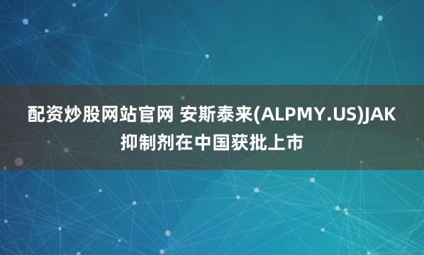 配资炒股网站官网 安斯泰来(ALPMY.US)JAK抑制剂在中国获批上市