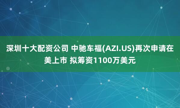 深圳十大配资公司 中驰车福(AZI.US)再次申请在美上市 拟筹资1100万美元