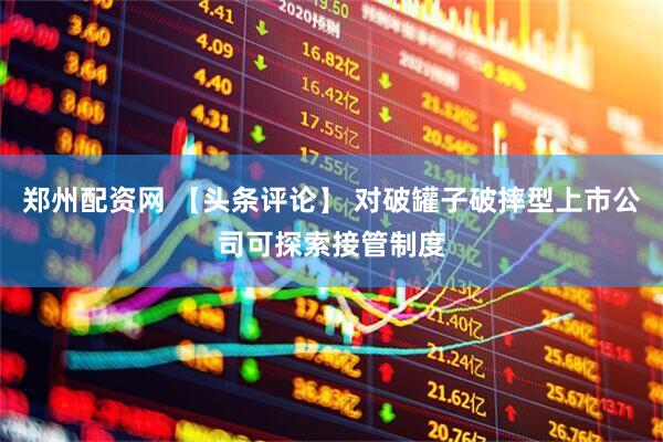 郑州配资网 【头条评论】 对破罐子破摔型上市公司可探索接管制度