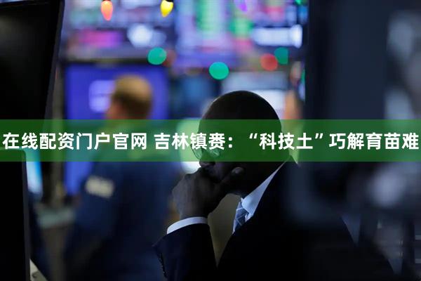 在线配资门户官网 吉林镇赉：“科技土”巧解育苗难