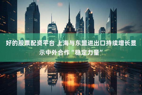 好的股票配资平台 上海与东盟进出口持续增长显示中外合作“稳定力量”