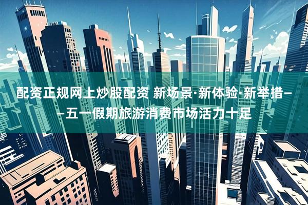 配资正规网上炒股配资 新场景·新体验·新举措——五一假期旅游消费市场活力十足