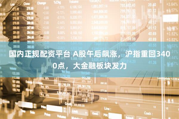 国内正规配资平台 A股午后飙涨，沪指重回3400点，大金融板块发力