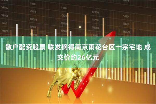散户配资股票 联发摘得南京雨花台区一宗宅地 成交价约26亿元