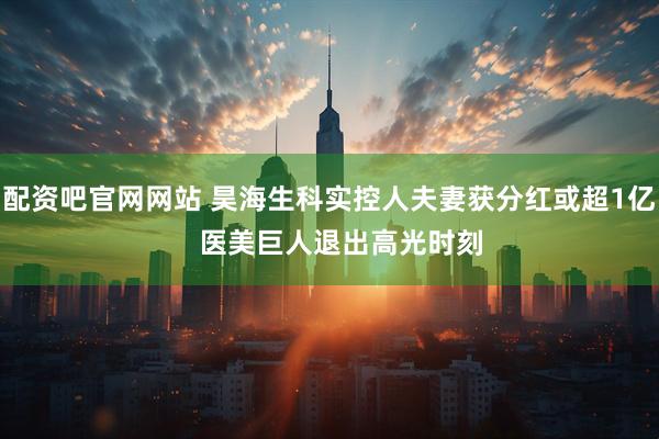 配资吧官网网站 昊海生科实控人夫妻获分红或超1亿   医美巨人退出高光时刻
