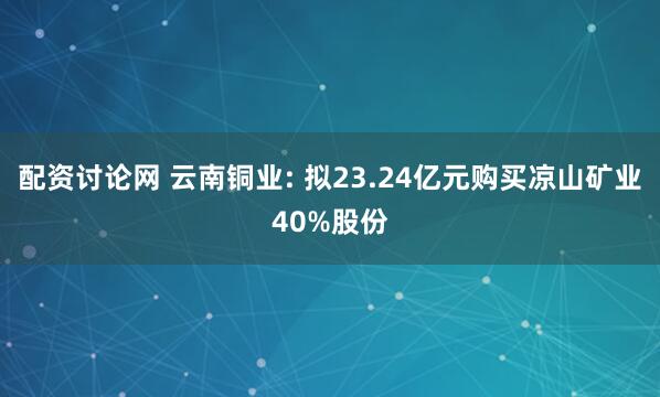 配资讨论网 云南铜业: 拟23.24亿元购买凉山矿业40%股份