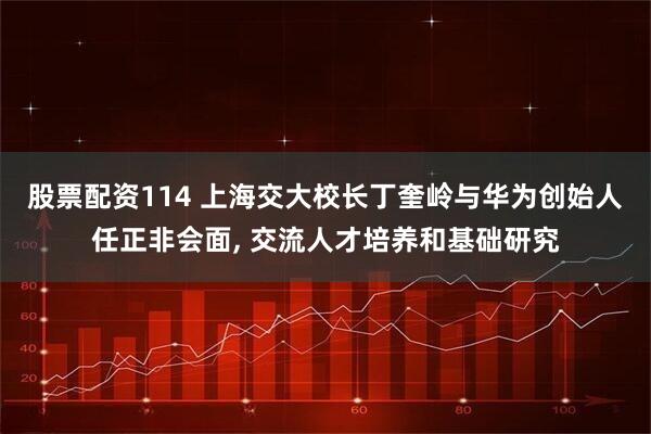 股票配资114 上海交大校长丁奎岭与华为创始人任正非会面, 交流人才培养和基础研究