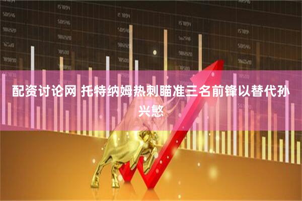 配资讨论网 托特纳姆热刺瞄准三名前锋以替代孙兴慜
