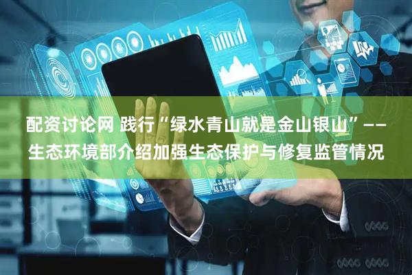 配资讨论网 践行“绿水青山就是金山银山”——生态环境部介绍加强生态保护与修复监管情况