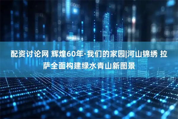 配资讨论网 辉煌60年·我们的家园|河山锦绣 拉萨全面构建绿水青山新图景