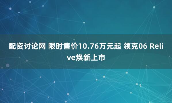 配资讨论网 限时售价10.76万元起 领克06 Relive焕新上市
