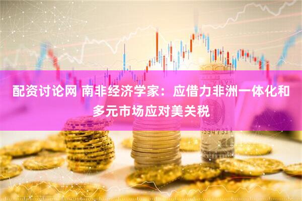 配资讨论网 南非经济学家：应借力非洲一体化和多元市场应对美关税