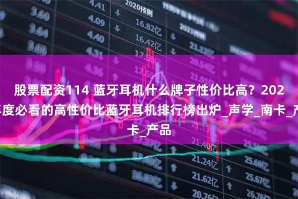 股票配资114 蓝牙耳机什么牌子性价比高？2025年度必看的高性价比蓝牙耳机排行榜出炉_声学_南卡_产品