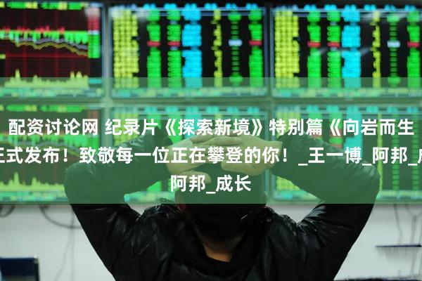 配资讨论网 纪录片《探索新境》特别篇《向岩而生》正式发布！致敬每一位正在攀登的你！_王一博_阿邦_成长