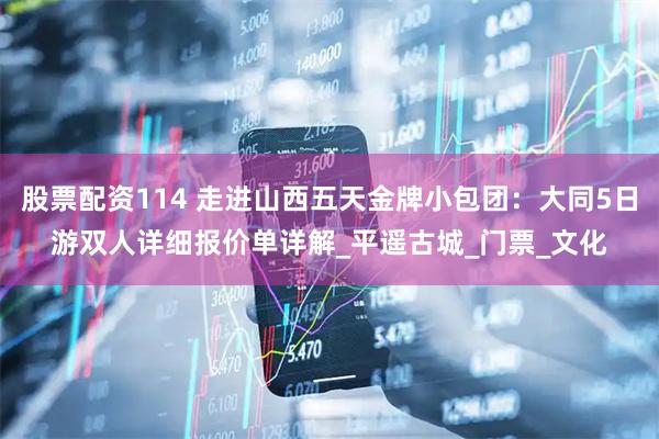 股票配资114 走进山西五天金牌小包团：大同5日游双人详细报价单详解_平遥古城_门票_文化
