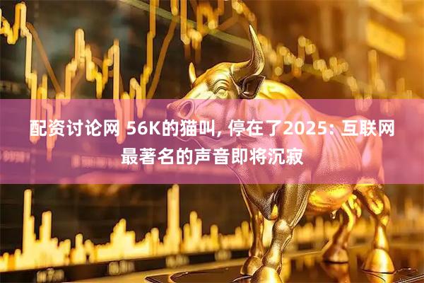 配资讨论网 56K的猫叫, 停在了2025: 互联网最著名的声音即将沉寂