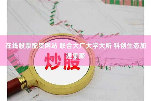 在线股票配资网站 联合大厂大学大所 科创生态加速集聚