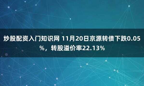 炒股配资入门知识网 11月20日京源转债下跌0.05%，转股溢价率22.13%