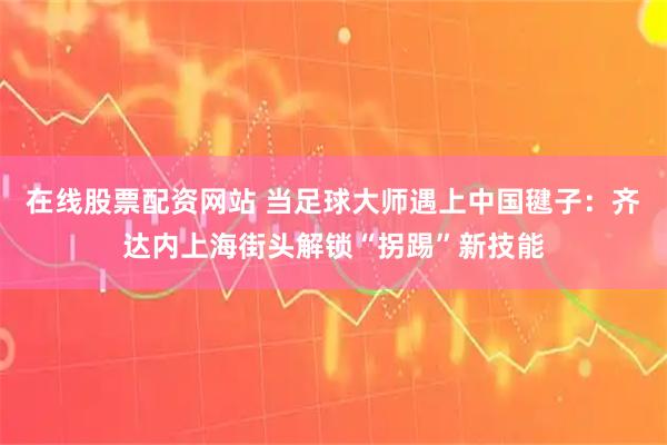 在线股票配资网站 当足球大师遇上中国毽子：齐达内上海街头解锁“拐踢”新技能