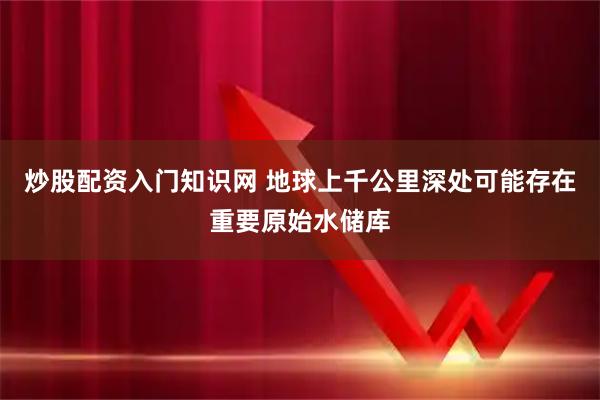 炒股配资入门知识网 地球上千公里深处可能存在重要原始水储库