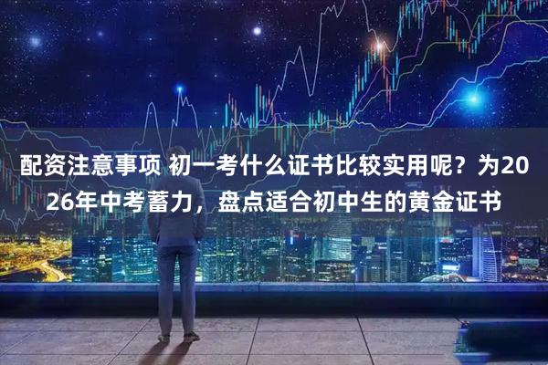 配资注意事项 初一考什么证书比较实用呢？为2026年中考蓄力，盘点适合初中生的黄金证书