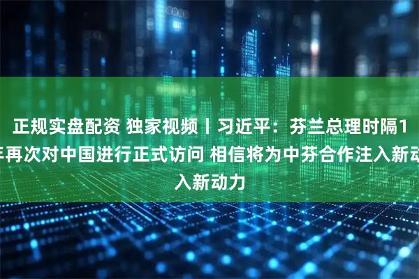 正规实盘配资 独家视频丨习近平：芬兰总理时隔17年再次对中国进行正式访问 相信将为中芬合作注入新动力