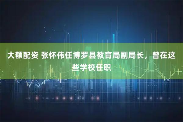 大额配资 张怀伟任博罗县教育局副局长，曾在这些学校任职